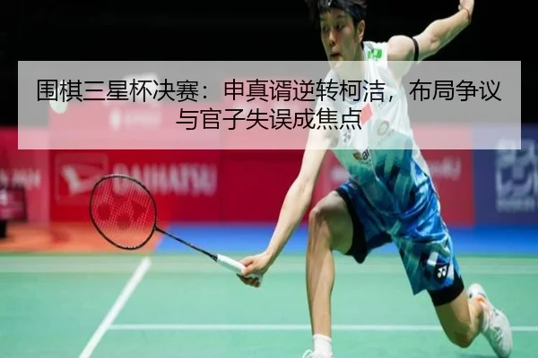 围棋三星杯决赛：申真谞逆转柯洁，布局争议与官子失误成焦点