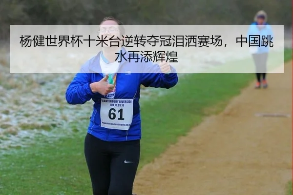 杨健世界杯十米台逆转夺冠泪洒赛场，中国跳水再添辉煌